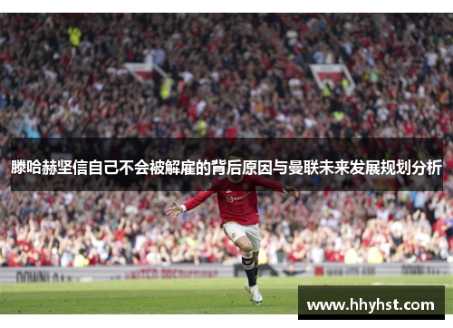 滕哈赫坚信自己不会被解雇的背后原因与曼联未来发展规划分析