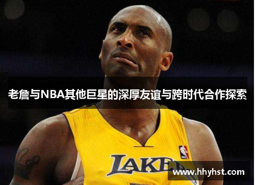 老詹与NBA其他巨星的深厚友谊与跨时代合作探索